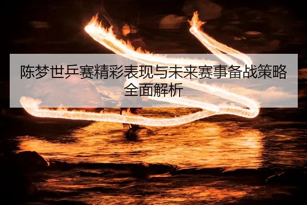 陈梦世乒赛精彩表现与未来赛事备战策略全面解析 | NG28